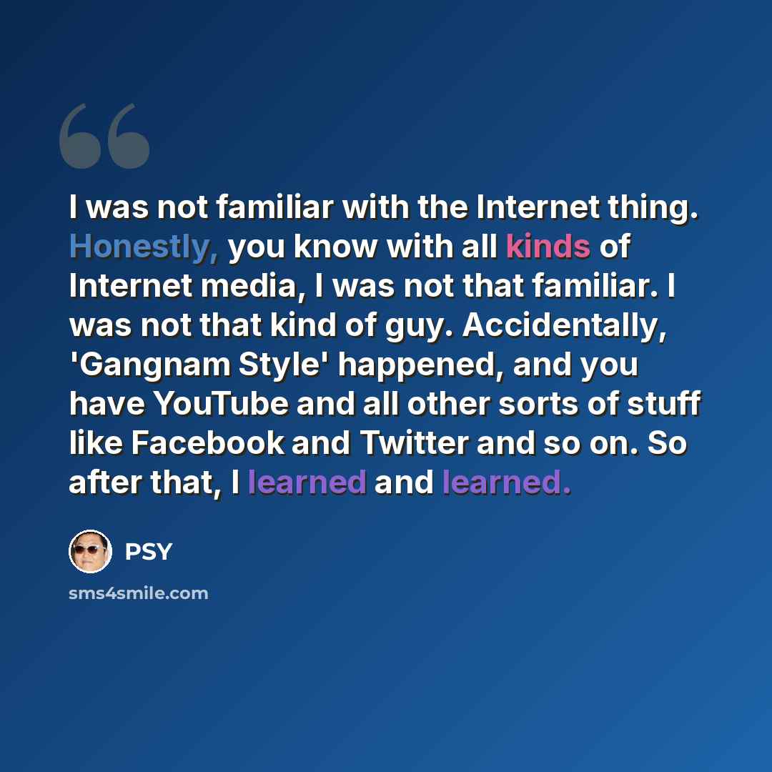 “I was not familiar with the Internet thing. Honestly, you know with all kinds of Internet media, I was not that familiar. I was not that kind of guy. Accidentally, 'Gangnam Style' happened, and you have YouTube and all other sorts of stuff like Facebook and Twitter and so on. So after that, I…” quote by Psy