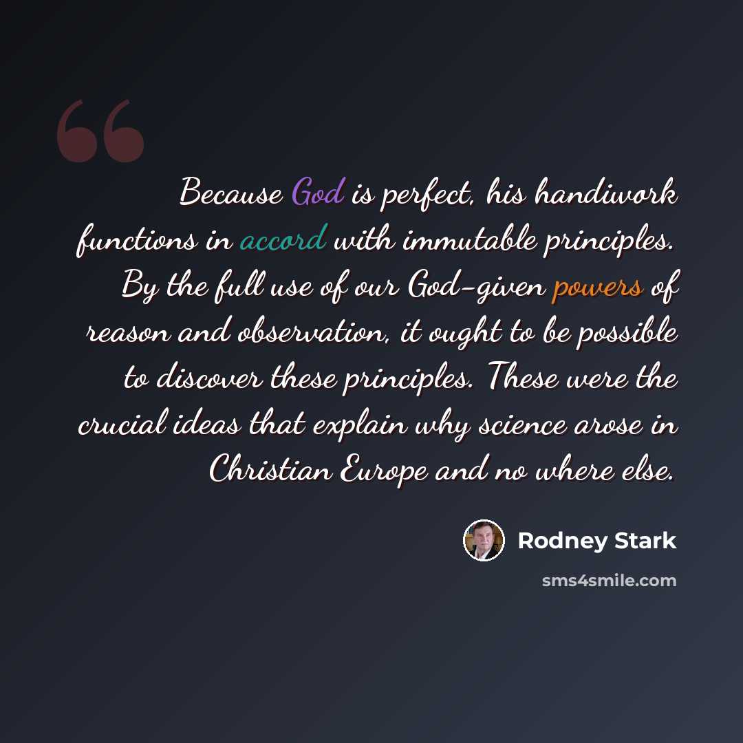 “Because God is perfect, his handiwork functions in accord with immutable principles. By the full use of our God-given powers of reason and observation, it ought to be possible to discover these principles. These were the crucial ideas that explain why science arose in Christian Europe and no where…” quote by Rodney Stark