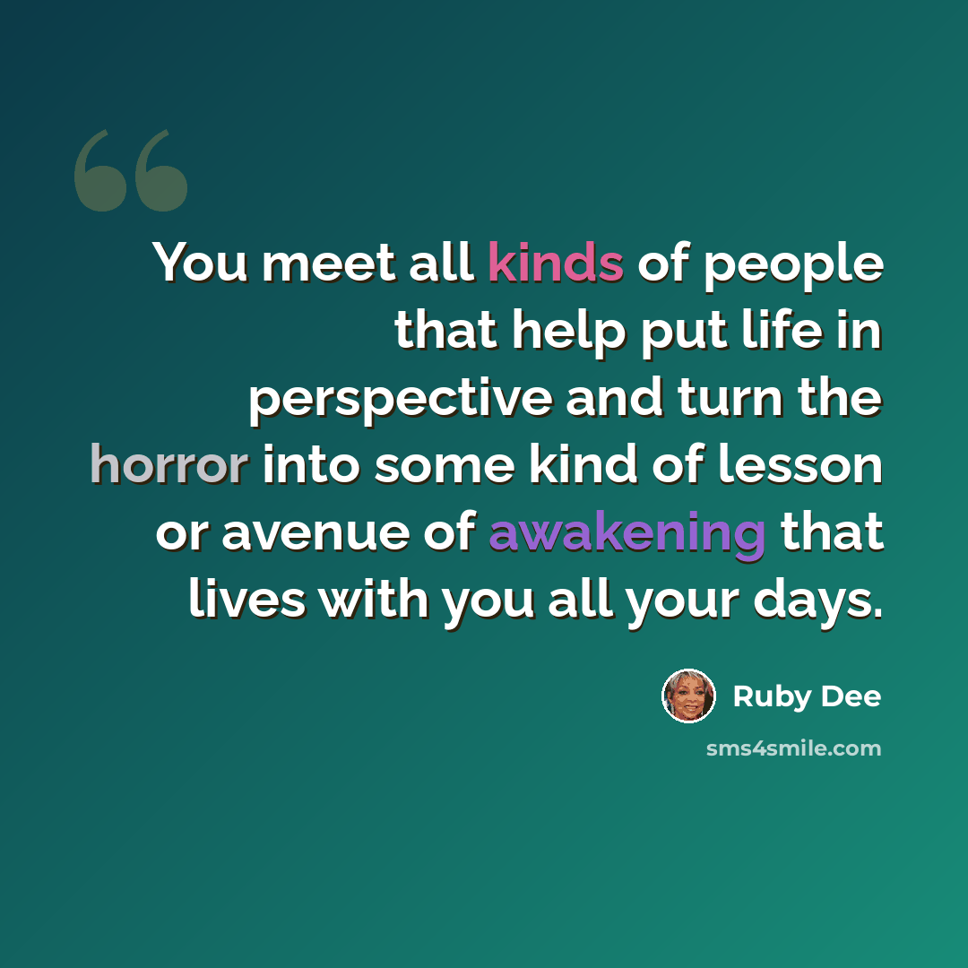 “You meet all kinds of people that help put life in perspective and turn the horror into some kind of lesson or avenue of awakening that lives with you all your days.” quote by Ruby Dee