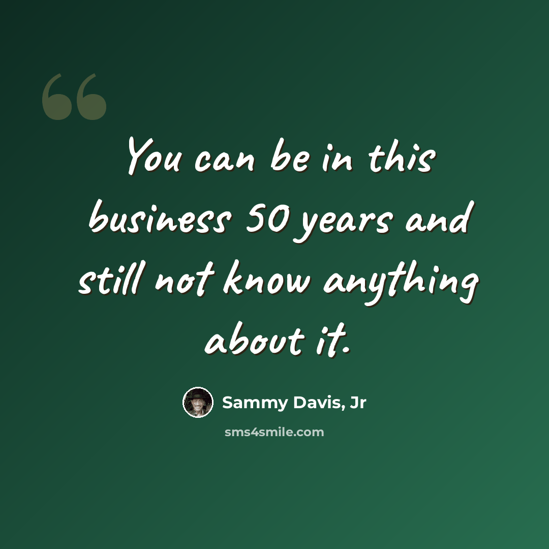 “You can be in this business 50 years and still not know anything about it.” quote by Sammy Davis, Jr