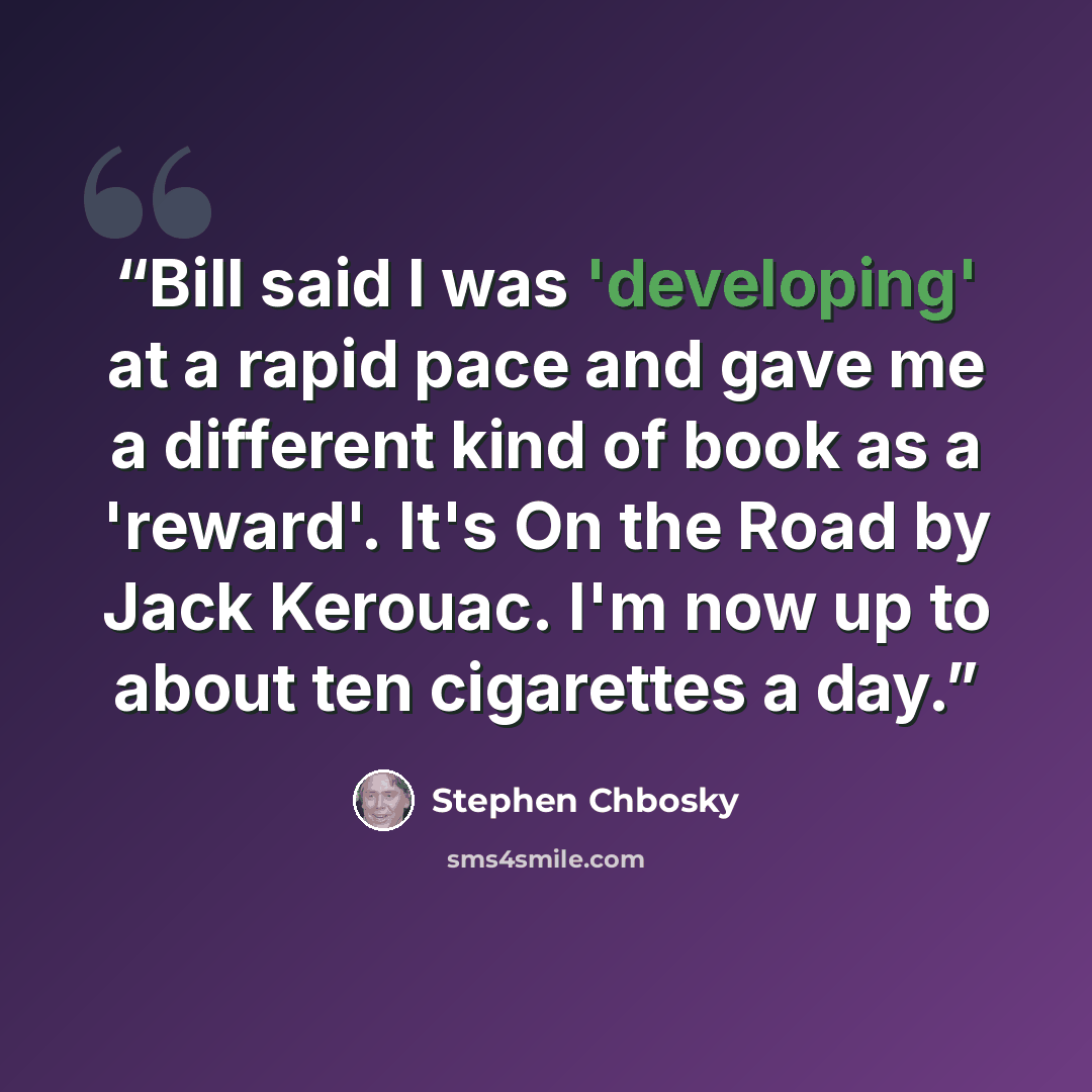 “Bill said I was 'developing' at a rapid pace and gave me a different kind of book as a 'reward'. It's On the Road by Jack Kerouac. I'm now up to about ten cigarettes a day.” quote by Stephen Chbosky