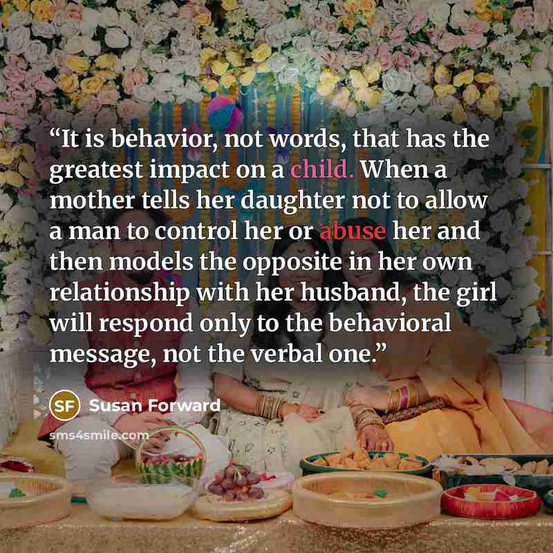 “It is behavior, not words, that has the greatest impact on a child. When a mother tells her daughter not to allow a man to control her or abuse her and then models the opposite in her own relationship with her husband, the girl will respond only to the behavioral message, not the verbal one.” quote by Susan Forward