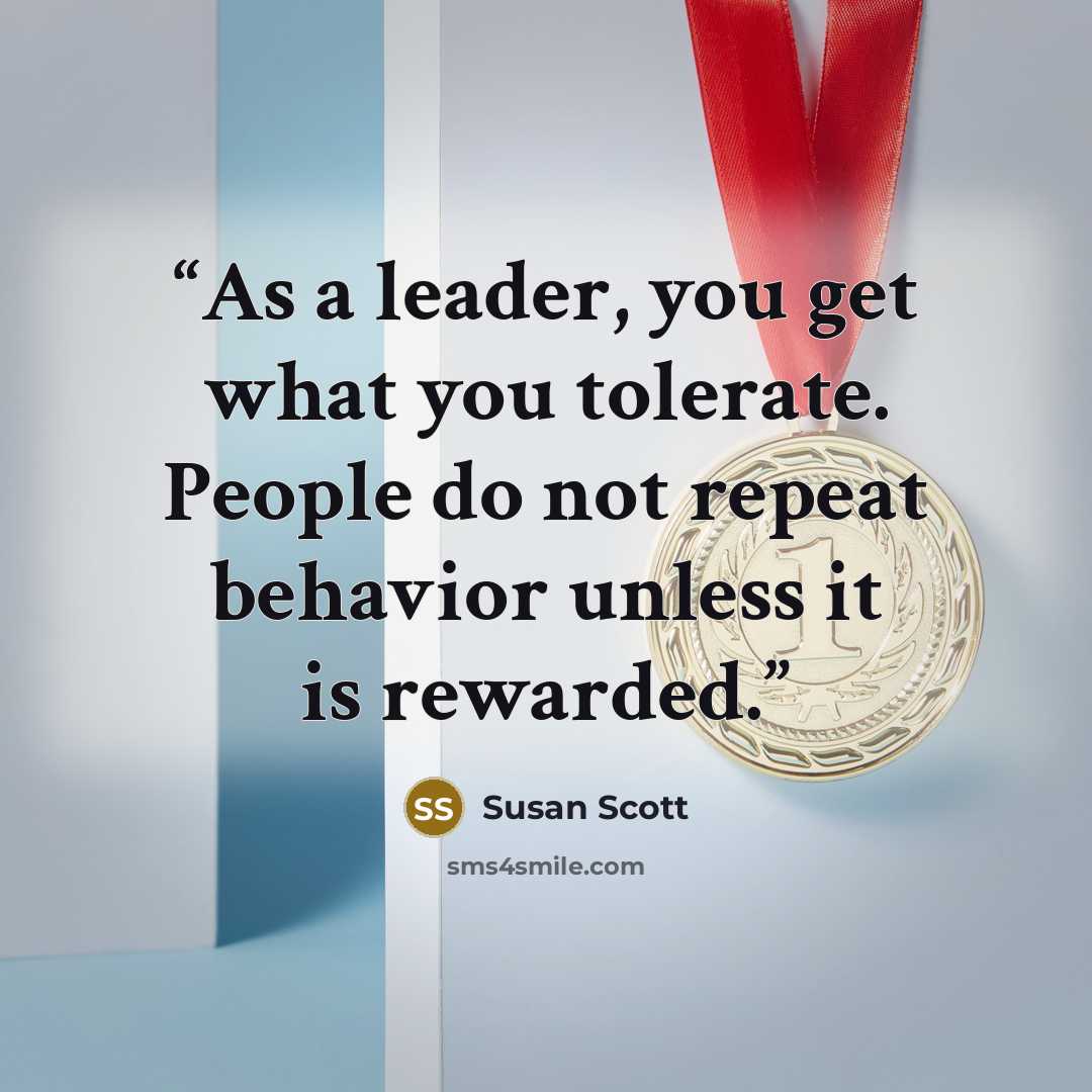 “As a leader, you get what you tolerate. People do not repeat behavior unless it is rewarded.” quote by Susan Scott