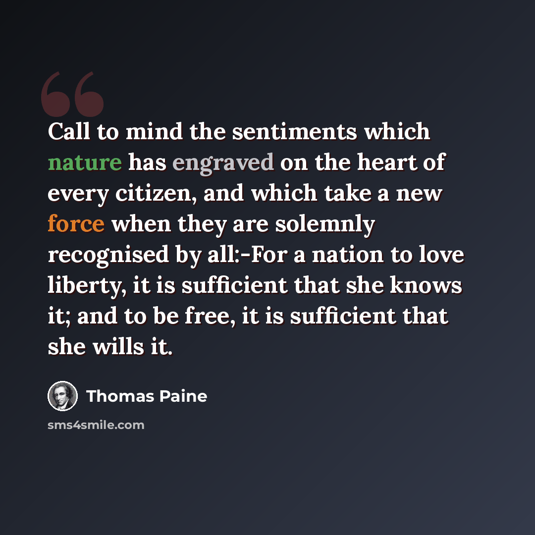 “Call to mind the sentiments which nature has engraved on the heart of every citizen, and which take a new force when they are solemnly recognised by all:-For a nation to love liberty, it is sufficient that she knows it; and to be free, it is sufficient that she wills it.” quote by Thomas Paine