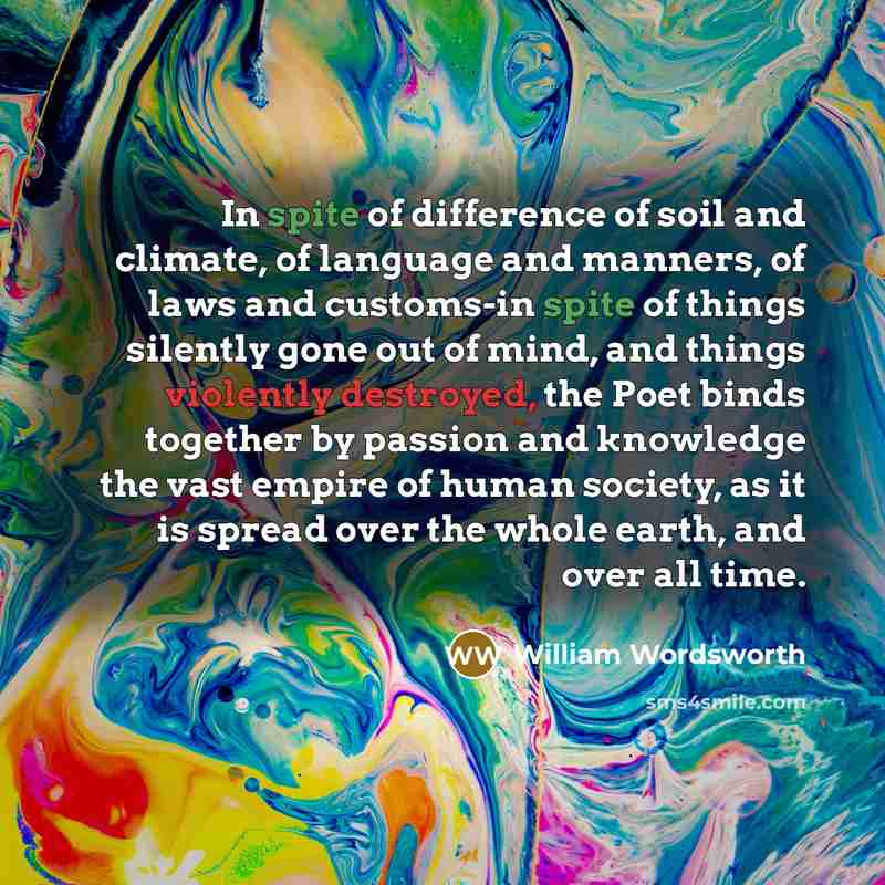 “In spite of difference of soil and climate, of language and manners, of laws and customs-in spite of things silently gone out of mind, and things violently destroyed, the Poet binds together by passion and knowledge the vast empire of human society, as it is spread over the whole earth, and over…” quote by William Wordsworth