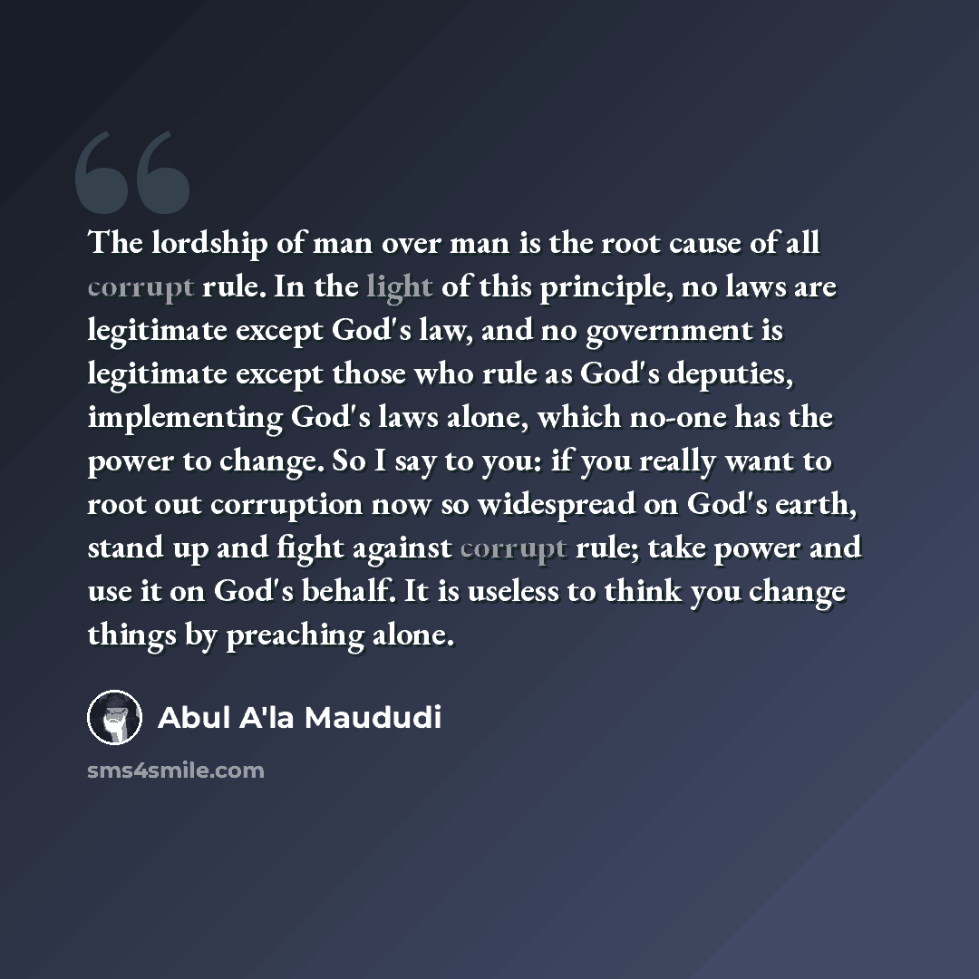 “The lordship of man over man is the root cause of all corrupt rule. In the light of this principle, no laws are legitimate except God's law, and no government is legitimate except those who rule as God's deputies, implementing God's laws alone, which no-one has the power to change. So I say to…” quote by Abul A'la Maududi