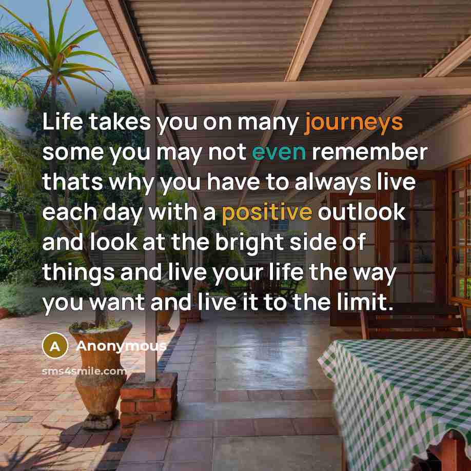 “Life takes you on many journeys some you may not even remember thats why you have to always live each day with a positive outlook and look at the bright side of things and live your life the way you want and live it to the limit.” quote by Anonymous
