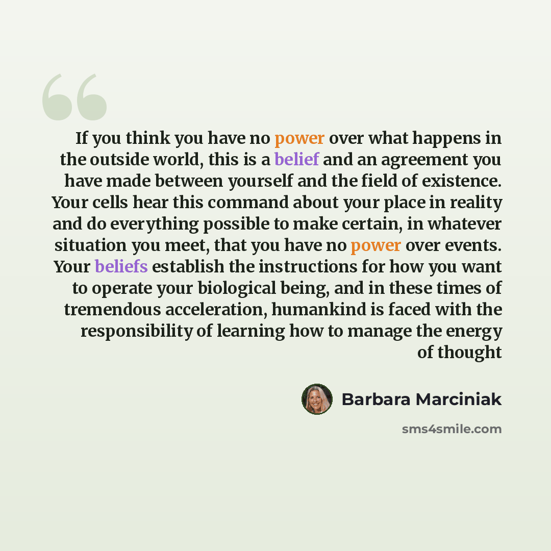 “If you think you have no power over what happens in the outside world, this is a belief and an agreement you have made between yourself and the field of existence. Your cells hear this command about your place in reality and do everything possible to make certain, in whatever situation you meet…” quote by Barbara Marciniak