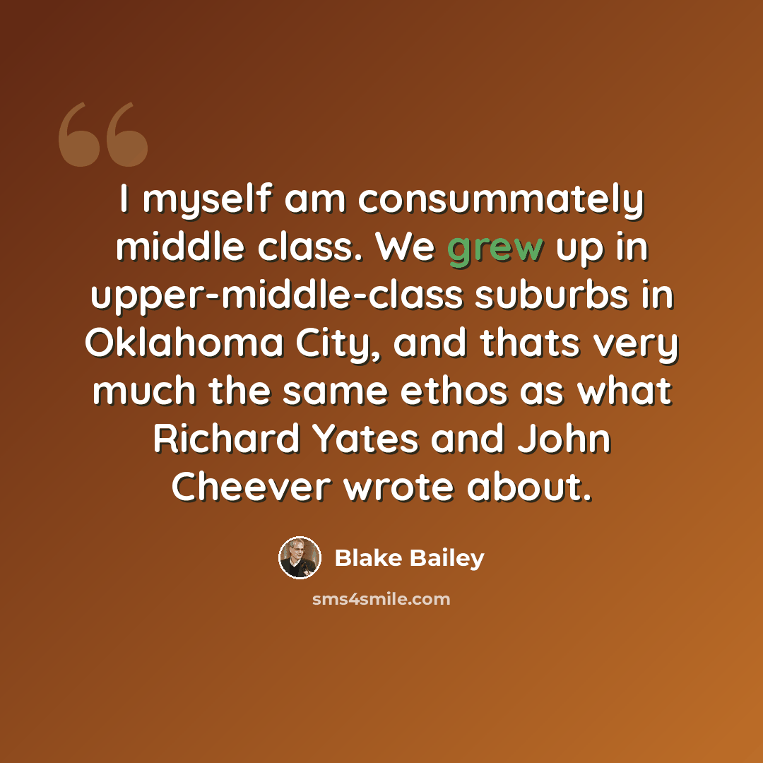 “I myself am consummately middle class. We grew up in upper-middle-class suburbs in Oklahoma City, and thats very much the same ethos as what Richard Yates and John Cheever wrote about.” quote by Blake Bailey