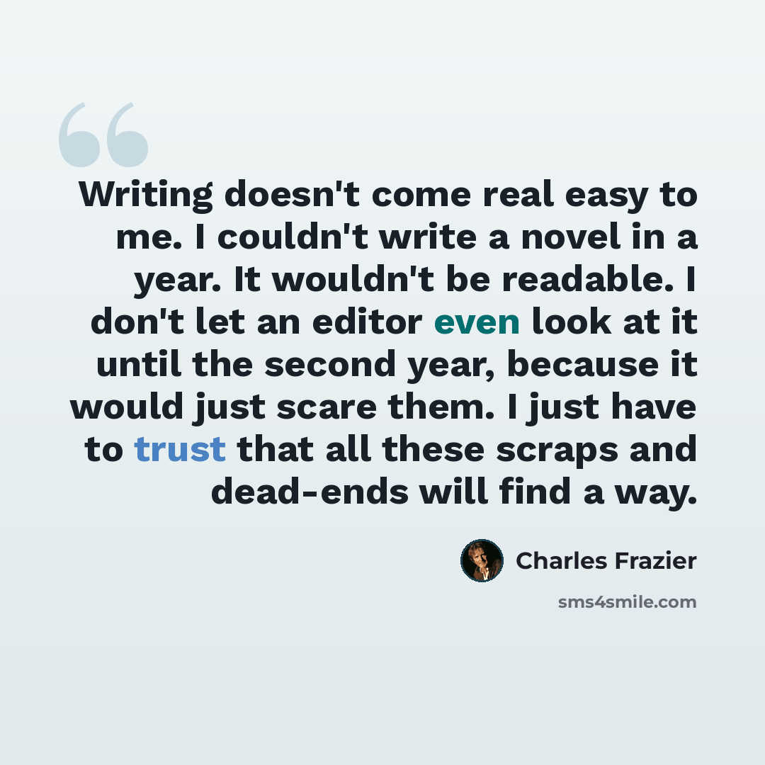 “Writing doesn't come real easy to me. I couldn't write a novel in a year. It wouldn't be readable. I don't let an editor even look at it until the second year, because it would just scare them. I just have to trust that all these scraps and dead-ends will find a way.” quote by Charles Frazier