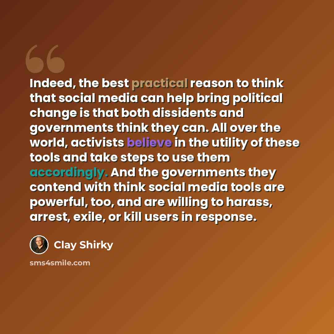 “Indeed, the best practical reason to think that social media can help bring political change is that both dissidents and governments think they can. All over the world, activists believe in the utility of these tools and take steps to use them accordingly. And the governments they contend with…” quote by Clay Shirky