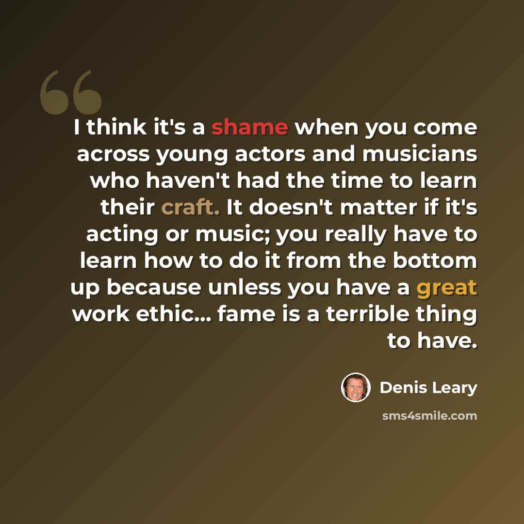 “I think it's a shame when you come across young actors and musicians who haven't had the time to learn their craft. It doesn't matter if it's acting or music; you really have to learn how to do it from the bottom up because unless you have a great work ethic... fame is a terrible thing to have.” quote by Denis Leary
