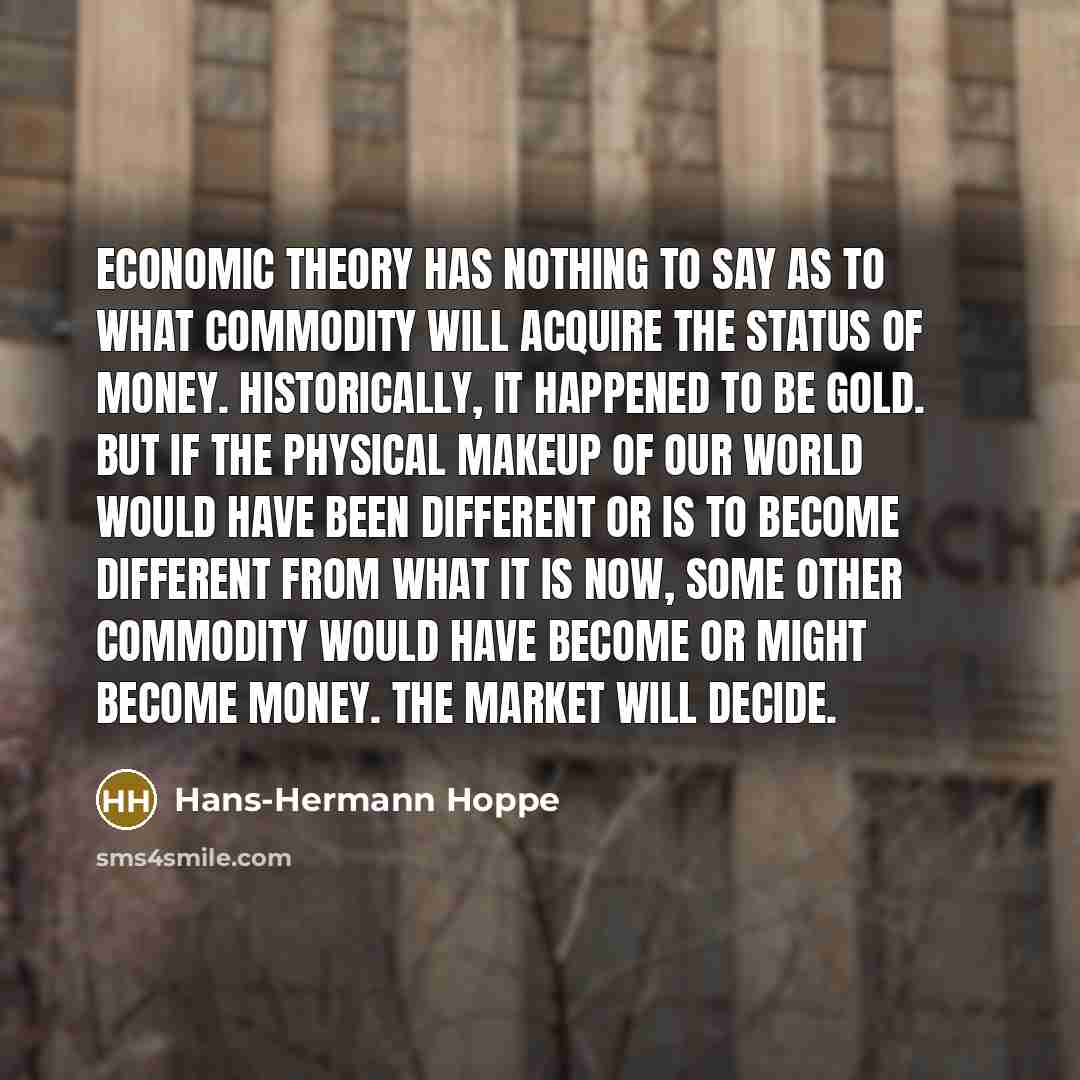 “Economic theory has nothing to say as to what commodity will acquire the status of money. Historically, it happened to be gold. But if the physical makeup of our world would have been different or is to become different from what it is now, some other commodity would have become or might become…” quote by Hans-Hermann Hoppe