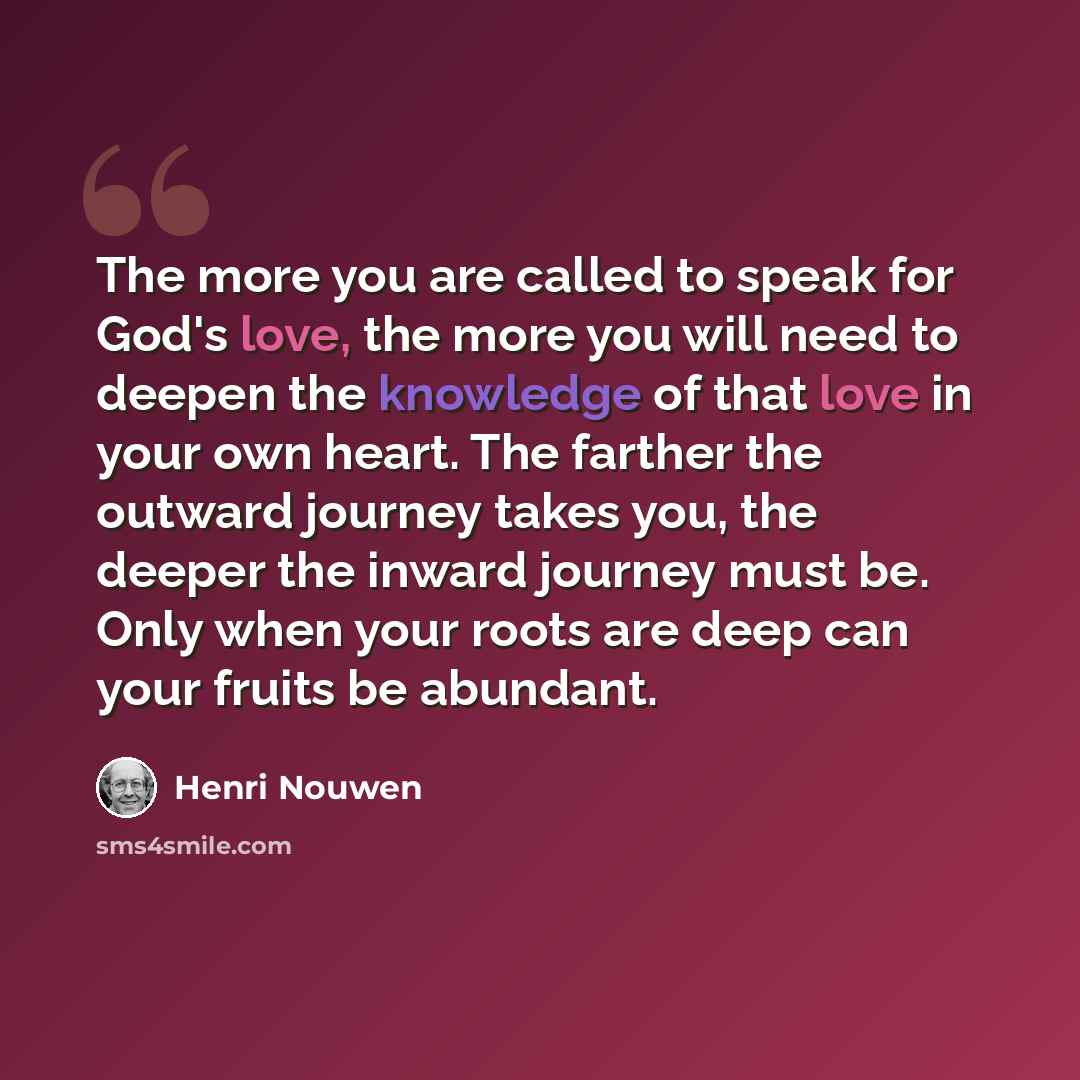 “The more you are called to speak for God's love, the more you will need to deepen the knowledge of that love in your own heart. The farther the outward journey takes you, the deeper the inward journey must be. Only when your roots are deep can your fruits be abundant.” quote by Henri Nouwen