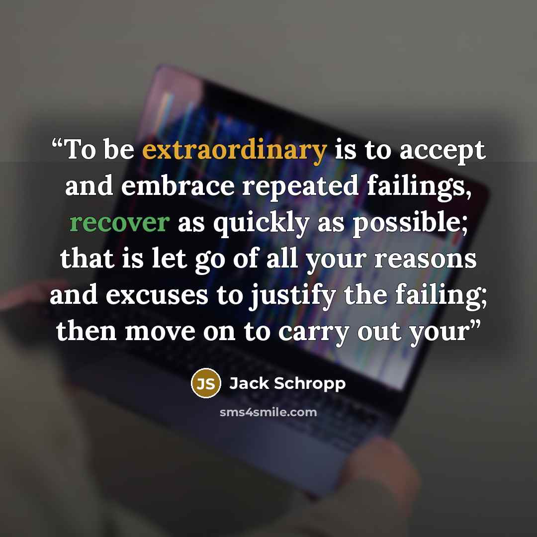 “To be extraordinary is to accept and embrace repeated failings, recover as quickly as possible; that is let go of all your reasons and excuses to justify the failing; then move on to carry out your” quote by Jack Schropp