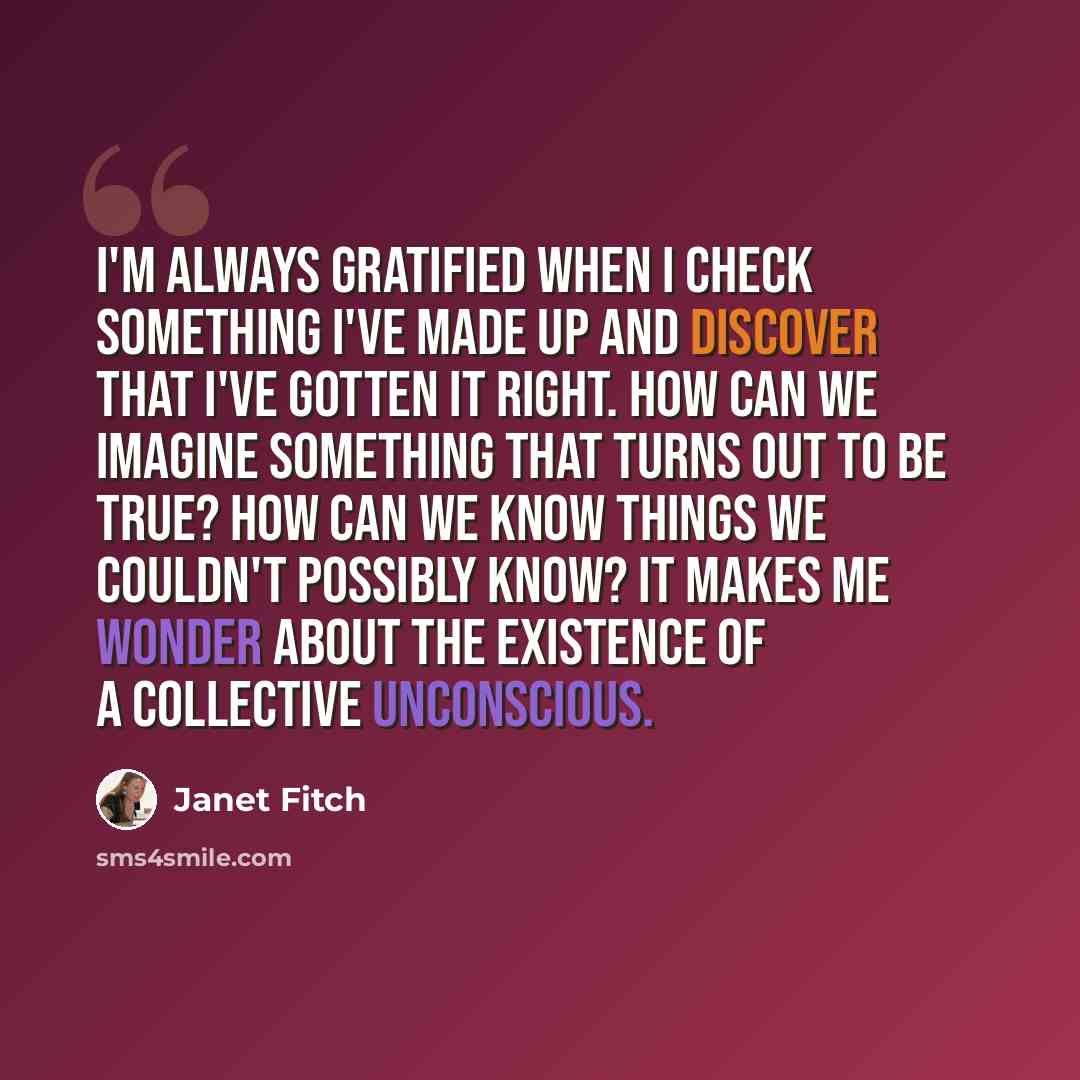 “I'm always gratified when I check something I've made up and discover that I've gotten it right. How can we imagine something that turns out to be true? How can we know things we couldn't possibly know? It makes me wonder about the existence of a collective unconscious.” quote by Janet Fitch