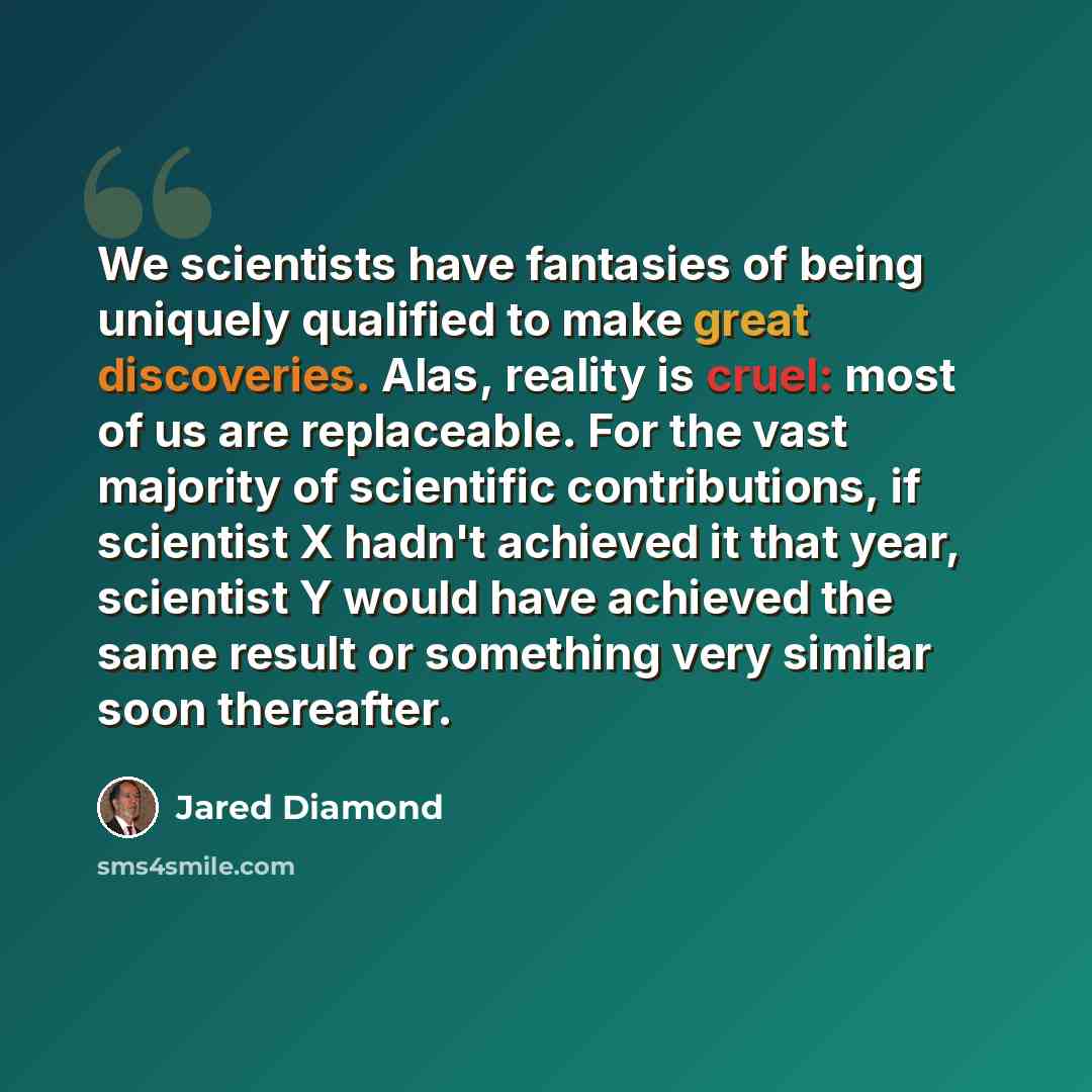 “We scientists have fantasies of being uniquely qualified to make great discoveries. Alas, reality is cruel: most of us are replaceable. For the vast majority of scientific contributions, if scientist X hadn't achieved it that year, scientist Y would have achieved the same result or something very…” quote by Jared Diamond
