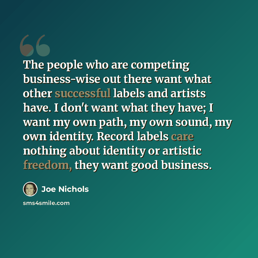 “The people who are competing business-wise out there want what other successful labels and artists have. I don't want what they have; I want my own path, my own sound, my own identity. Record labels care nothing about identity or artistic freedom, they want good business.” quote by Joe Nichols