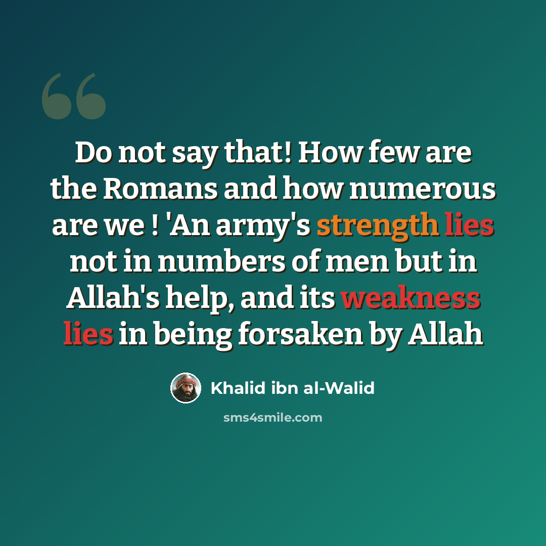 “Do not say that! How few are the Romans and how numerous are we ! 'An army's strength lies not in numbers of men but in Allah's help, and its weakness lies in being forsaken by Allah” quote by Khalid ibn al-Walid