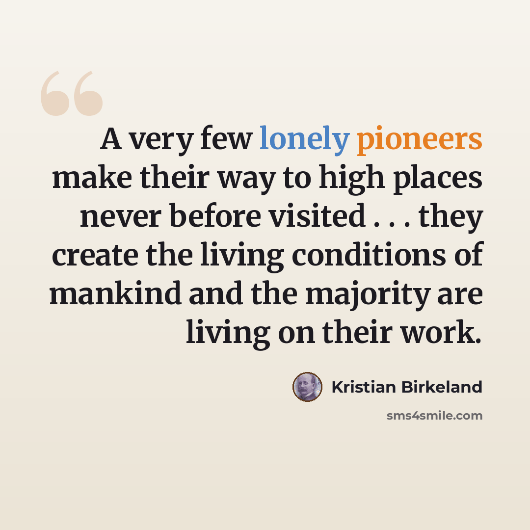 “A very few lonely pioneers make their way to high places never before visited . . . they create the living conditions of mankind and the majority are living on their work.” quote by Kristian Birkeland