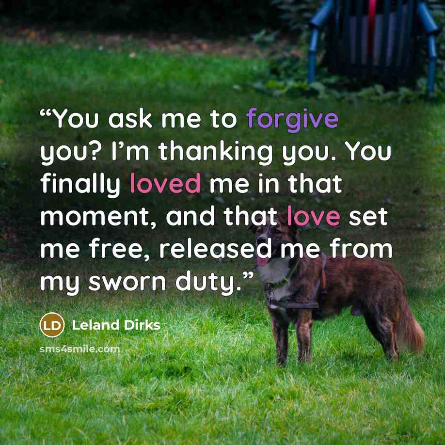 “You ask me to forgive you? I’m thanking you. You finally loved me in that moment, and that love set me free, released me from my sworn duty.” quote by Leland Dirks
