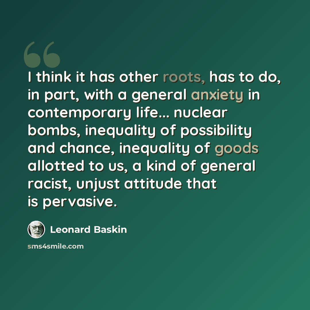 “I think it has other roots, has to do, in part, with a general anxiety in contemporary life... nuclear bombs, inequality of possibility and chance, inequality of goods allotted to us, a kind of general racist, unjust attitude that is pervasive.” quote by Leonard Baskin