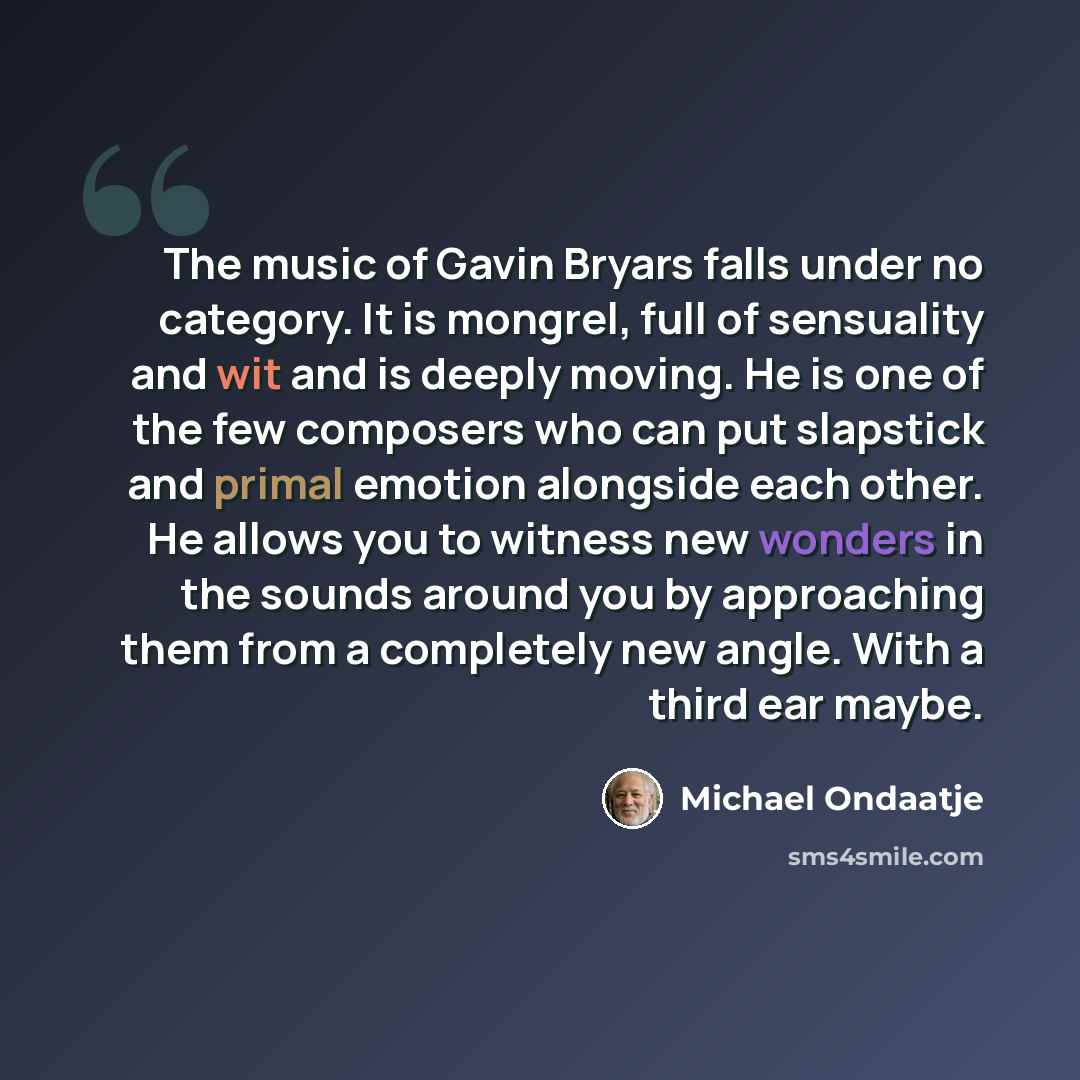 “The music of Gavin Bryars falls under no category. It is mongrel, full of sensuality and wit and is deeply moving. He is one of the few composers who can put slapstick and primal emotion alongside each other. He allows you to witness new wonders in the sounds around you by approaching them from a…” quote by Michael Ondaatje