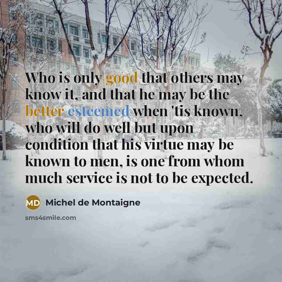 “Who is only good that others may know it, and that he may be the better esteemed when 'tis known, who will do well but upon condition that his virtue may be known to men, is one from whom much service is not to be expected.” quote by Michel de Montaigne