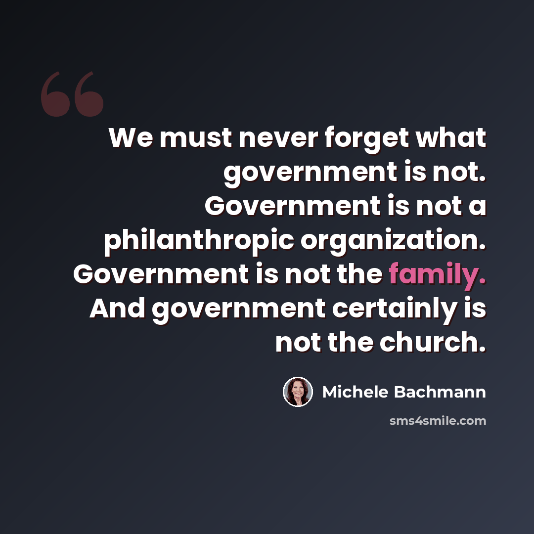 “We must never forget what government is not. Government is not a philanthropic organization. Government is not the family. And government certainly is not the church.” quote by Michele Bachmann
