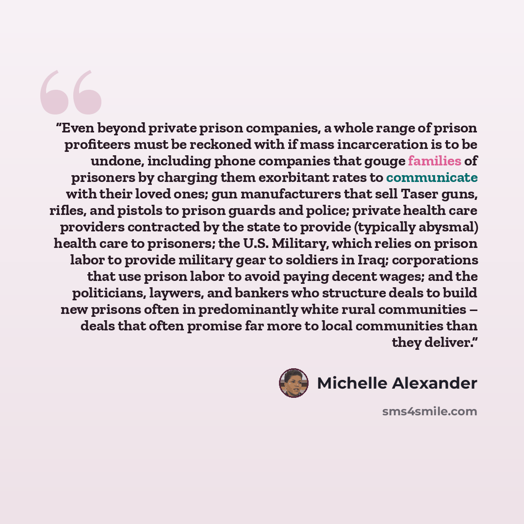 “Even beyond private prison companies, a whole range of prison profiteers must be reckoned with if mass incarceration is to be undone, including phone companies that gouge families of prisoners by charging them exorbitant rates to communicate with their loved ones; gun manufacturers that sell Taser…” quote by Michelle Alexander