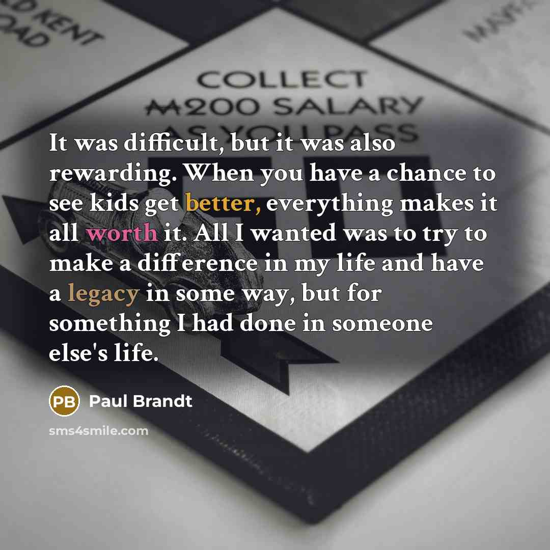 “It was difficult, but it was also rewarding. When you have a chance to see kids get better, everything makes it all worth it. All I wanted was to try to make a difference in my life and have a legacy in some way, but for something I had done in someone else's life.” quote by Paul Brandt