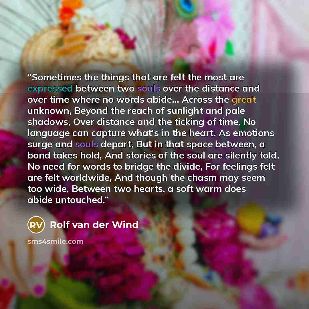 “Sometimes the things that are felt the most are expressed between two souls over the distance and over time where no words abide... Across the great unknown, Beyond the reach of sunlight and pale shadows, Over distance and the ticking of time. No language can capture what's in the heart, As…” quote by Rolf van der Wind