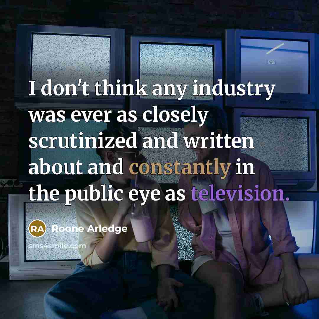 “I don't think any industry was ever as closely scrutinized and written about and constantly in the public eye as television.” quote by Roone Arledge