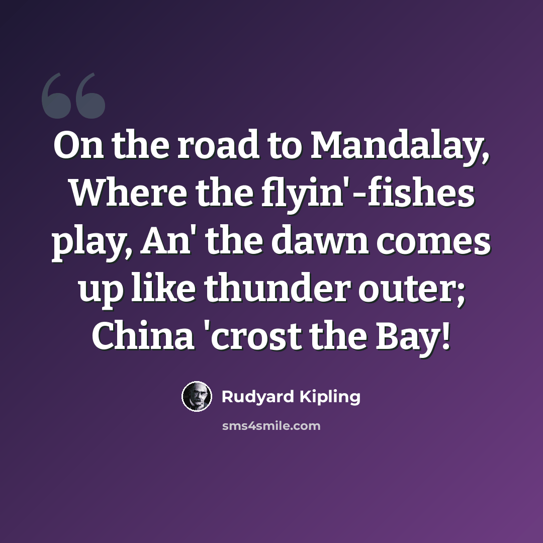 “On the road to Mandalay, Where the flyin'-fishes play, An' the dawn comes up like thunder outer; China 'crost the Bay!” quote by Rudyard Kipling