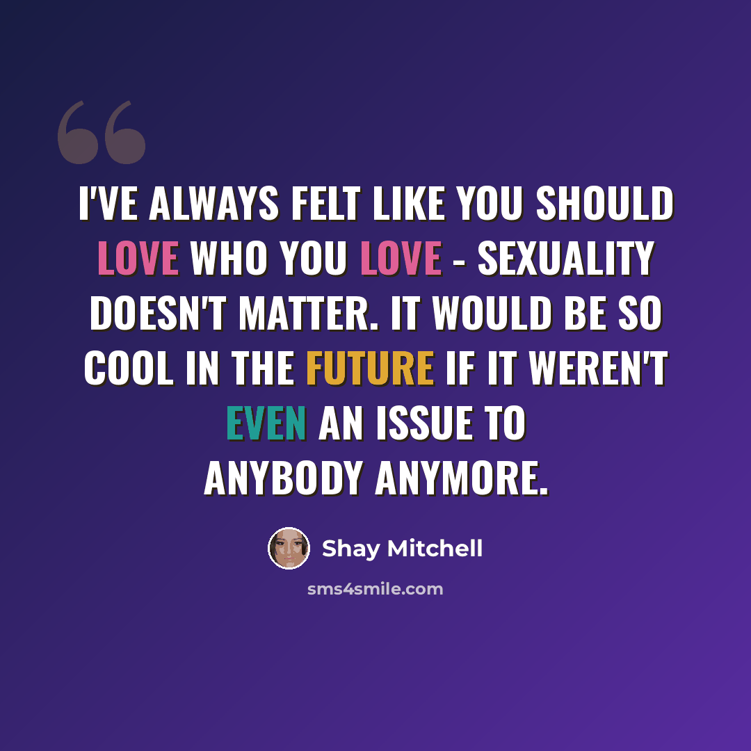 “I've always felt like you should love who you love - sexuality doesn't matter. It would be so cool in the future if it weren't even an issue to anybody anymore.” quote by Shay Mitchell