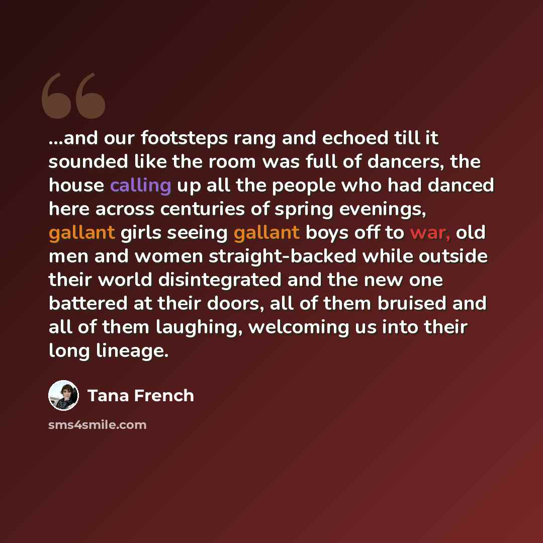 “...and our footsteps rang and echoed till it sounded like the room was full of dancers, the house calling up all the people who had danced here across centuries of spring evenings, gallant girls seeing gallant boys off to war, old men and women straight-backed while outside their world…” quote by Tana French