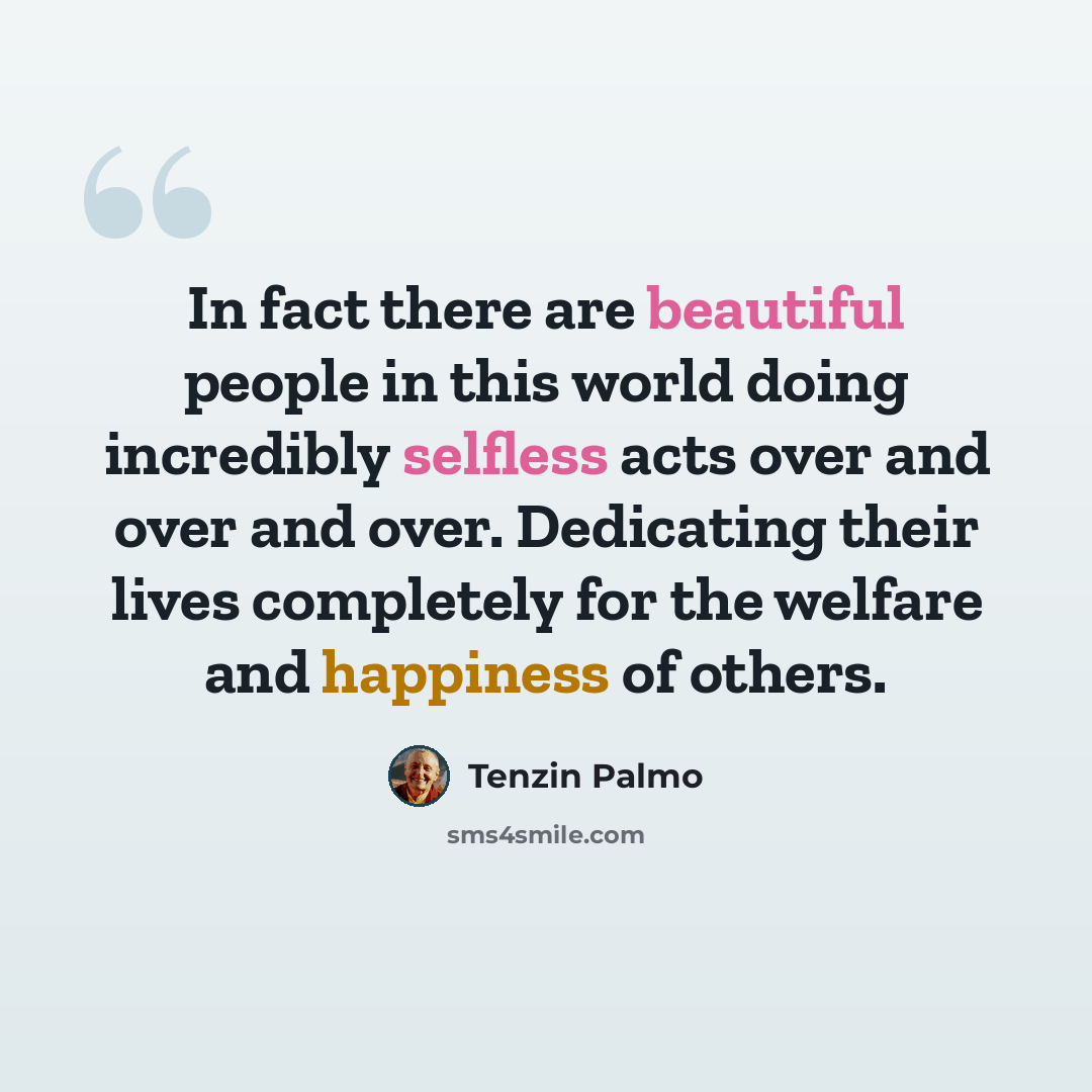 “In fact there are beautiful people in this world doing incredibly selfless acts over and over and over. Dedicating their lives completely for the welfare and happiness of others.” quote by Tenzin Palmo
