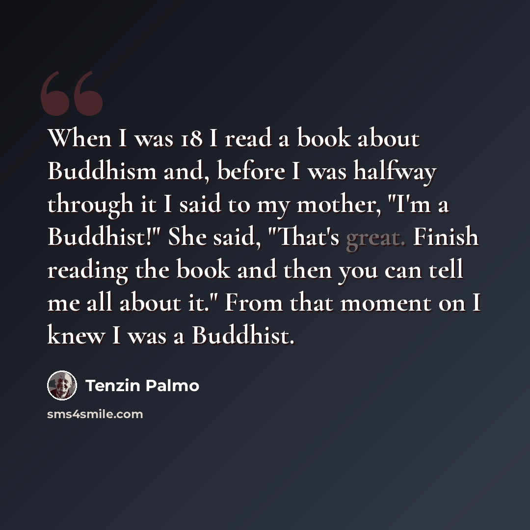 “When I was 18 I read a book about Buddhism and, before I was halfway through it I said to my mother, "I'm a Buddhist!" She said, "That's great. Finish reading the book and then you can tell me all about it." From that moment on I knew I was a Buddhist.” quote by Tenzin Palmo