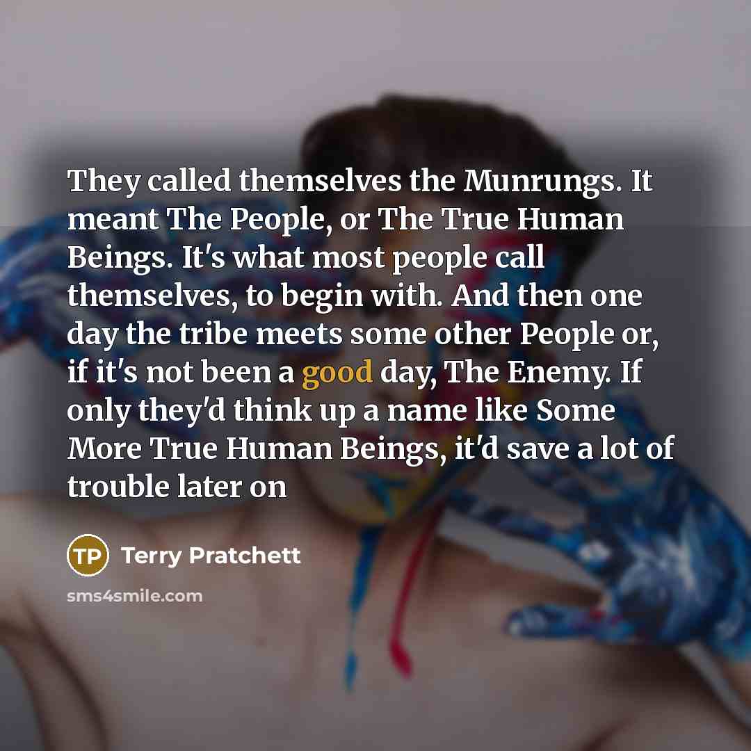 “They called themselves the Munrungs. It meant The People, or The True Human Beings. It's what most people call themselves, to begin with. And then one day the tribe meets some other People or, if it's not been a good day, The Enemy. If only they'd think up a name like Some More True Human Beings…” quote by Terry Pratchett