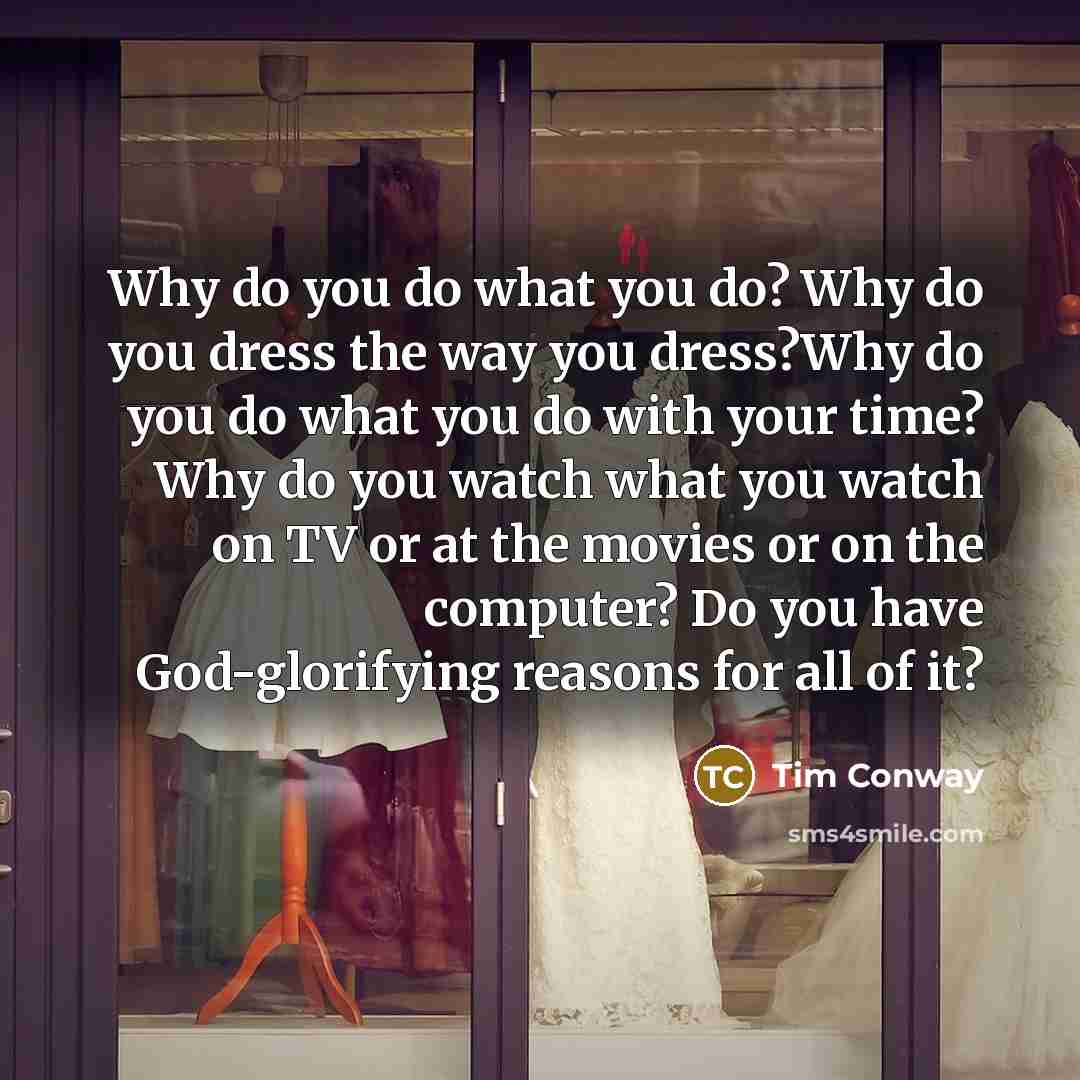 “Why do you do what you do? Why do you dress the way you dress?Why do you do what you do with your time? Why do you watch what you watch on TV or at the movies or on the computer? Do you have God-glorifying reasons for all of it?” quote by Tim Conway