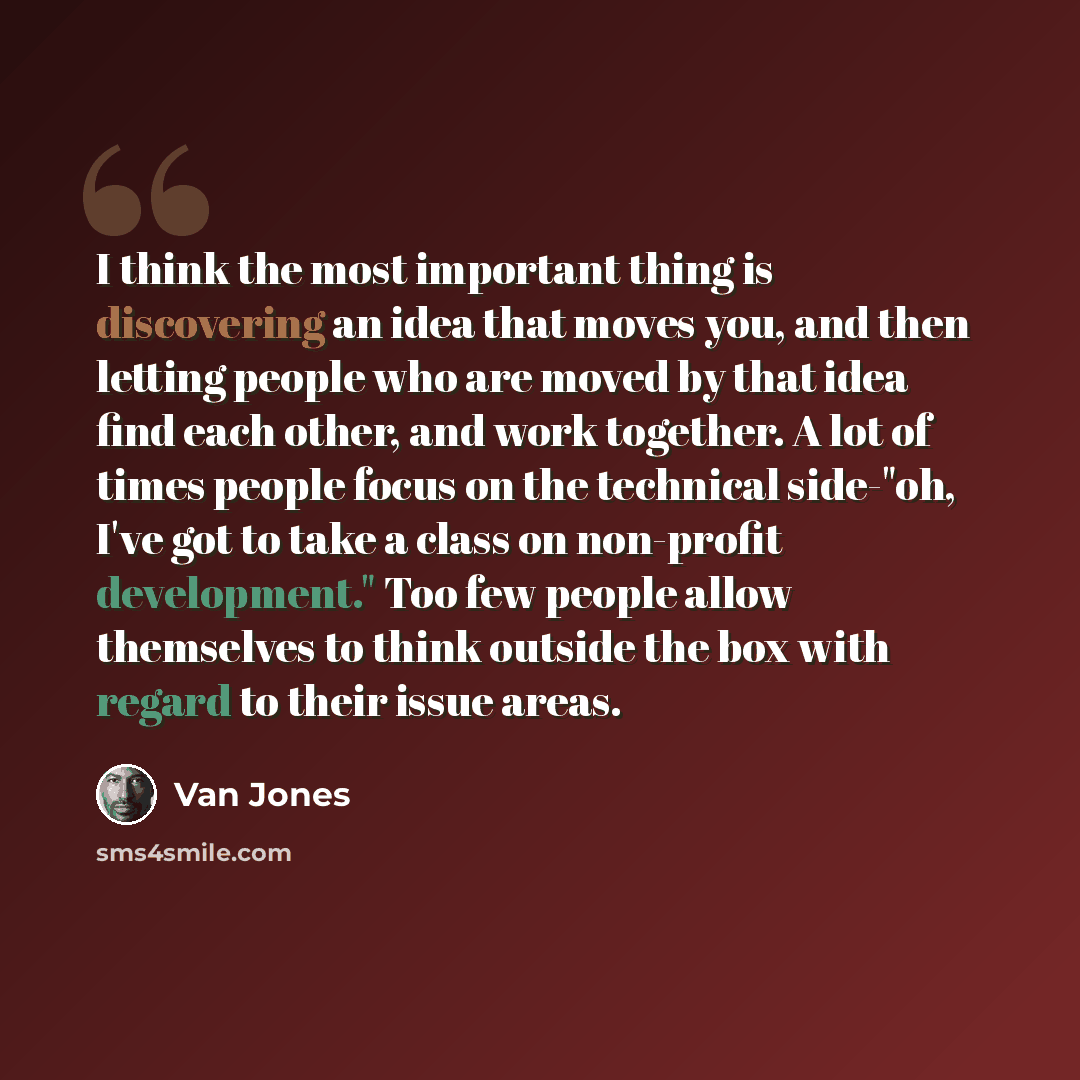 “I think the most important thing is discovering an idea that moves you, and then letting people who are moved by that idea find each other, and work together. A lot of times people focus on the technical side-"oh, I've got to take a class on non-profit development." Too few people allow themselves…” quote by Van Jones