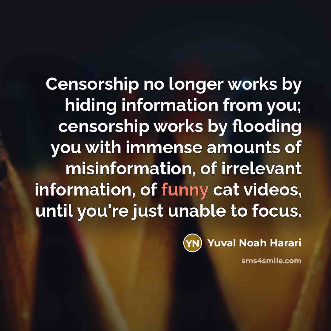 “Censorship no longer works by hiding information from you; censorship works by flooding you with immense amounts of misinformation, of irrelevant information, of funny cat videos, until you're just unable to focus.” quote by Yuval Noah Harari