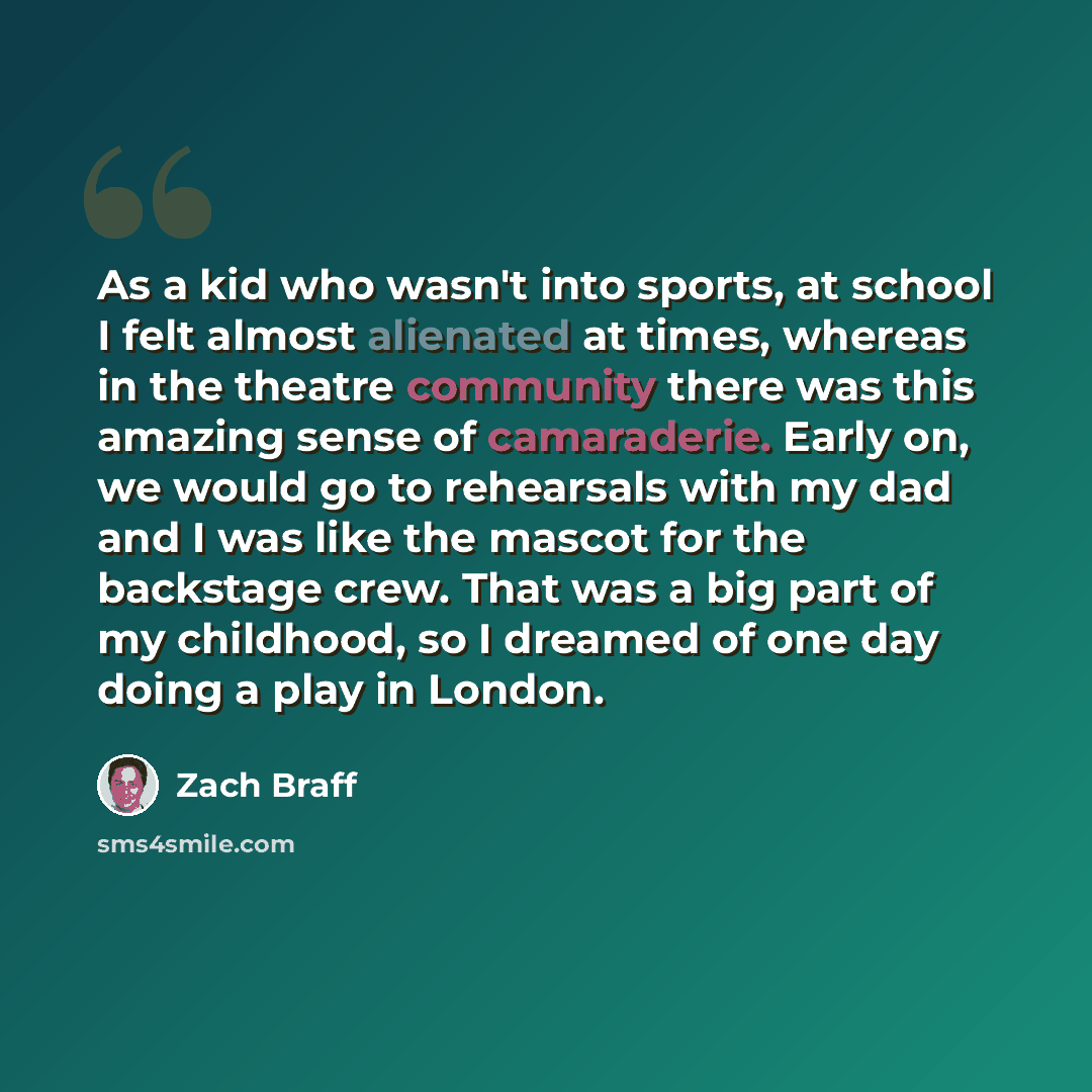 “As a kid who wasn't into sports, at school I felt almost alienated at times, whereas in the theatre community there was this amazing sense of camaraderie. Early on, we would go to rehearsals with my dad and I was like the mascot for the backstage crew. That was a big part of my childhood, so I…” quote by Zach Braff