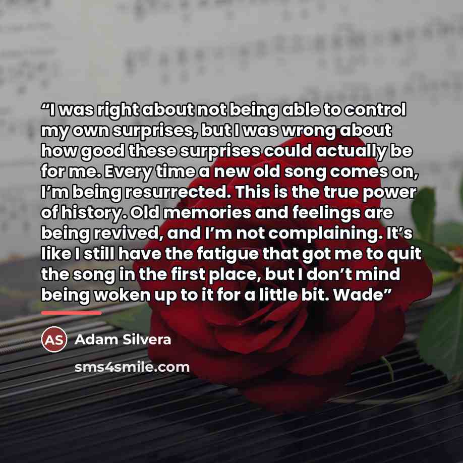 “I was right about not being able to control my own surprises, but I was wrong about how good these surprises could actually be for me. Every time a new old song comes on, I’m being resurrected. This is the true power of history. Old memories and feelings are being revived, and I’m not complaining…” quote by Adam Silvera