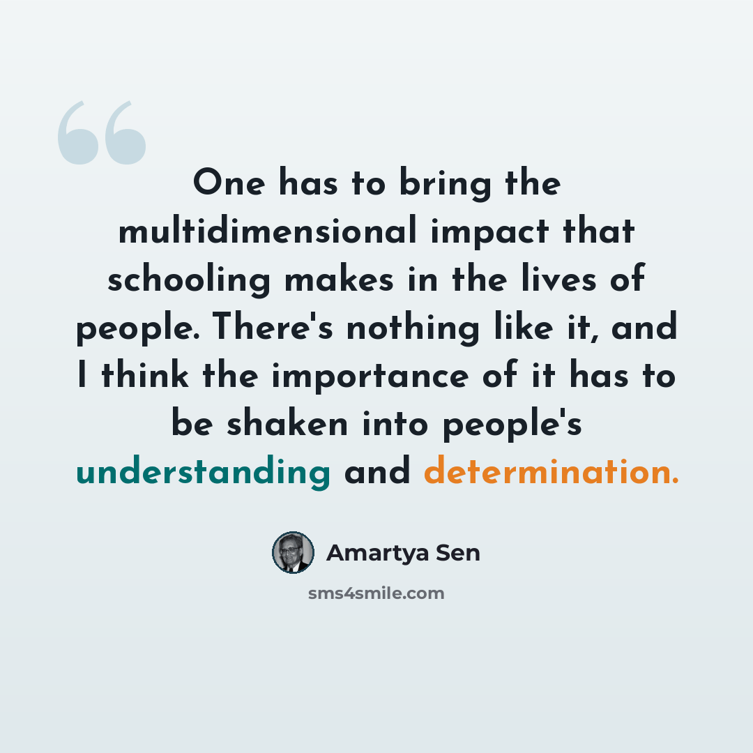 “One has to bring the multidimensional impact that schooling makes in the lives of people. There's nothing like it, and I think the importance of it has to be shaken into people's understanding and determination.” quote by Amartya Sen