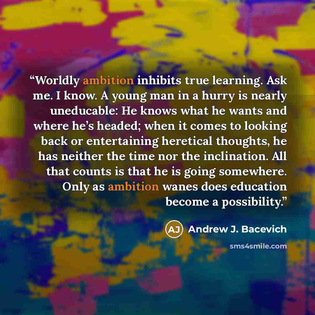 “Worldly ambition inhibits true learning. Ask me. I know. A young man in a hurry is nearly uneducable: He knows what he wants and where he’s headed; when it comes to looking back or entertaining heretical thoughts, he has neither the time nor the inclination. All that counts is that he is going…” quote by Andrew J. Bacevich