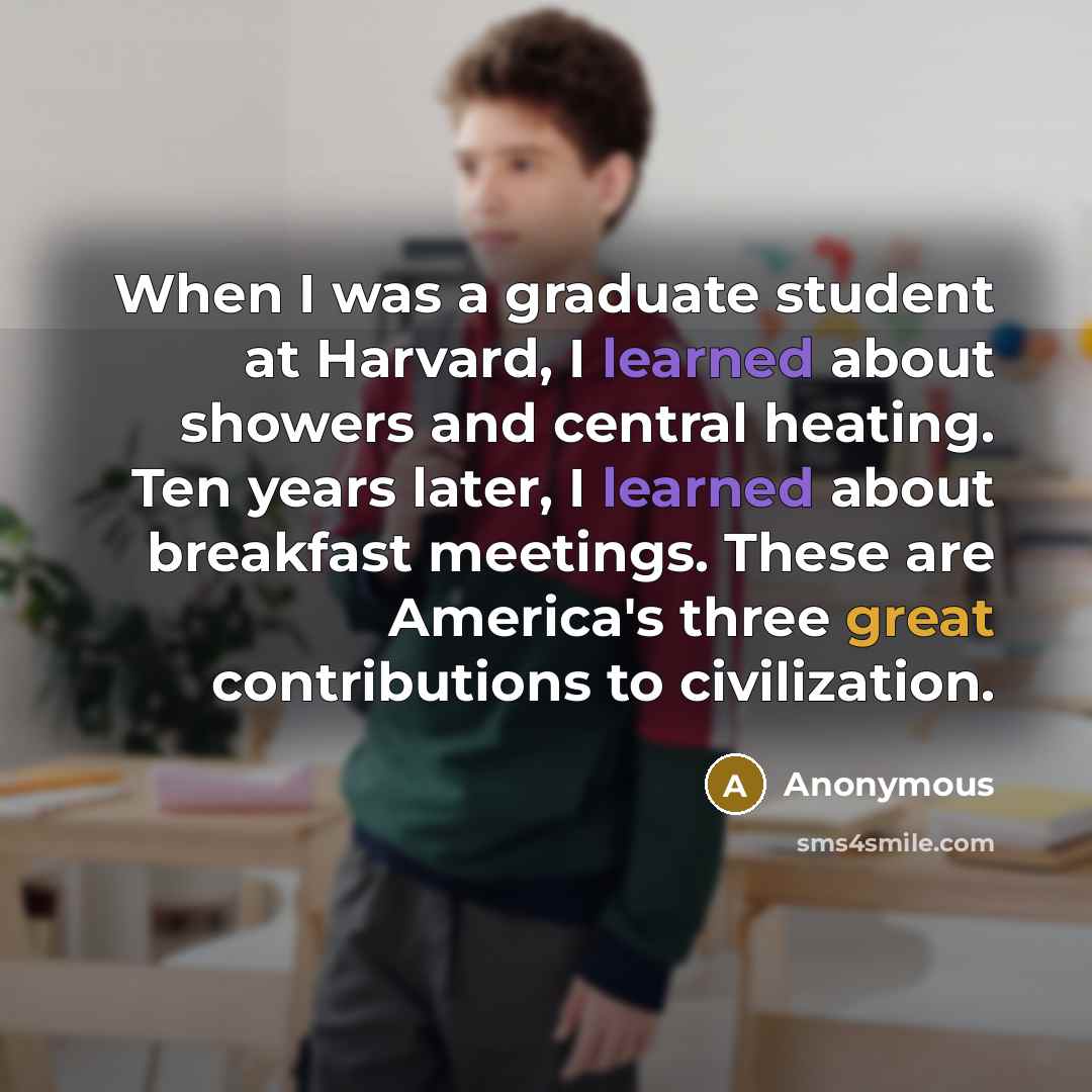 “When I was a graduate student at Harvard, I learned about showers and central heating. Ten years later, I learned about breakfast meetings. These are America's three great contributions to civilization.” quote by Anonymous