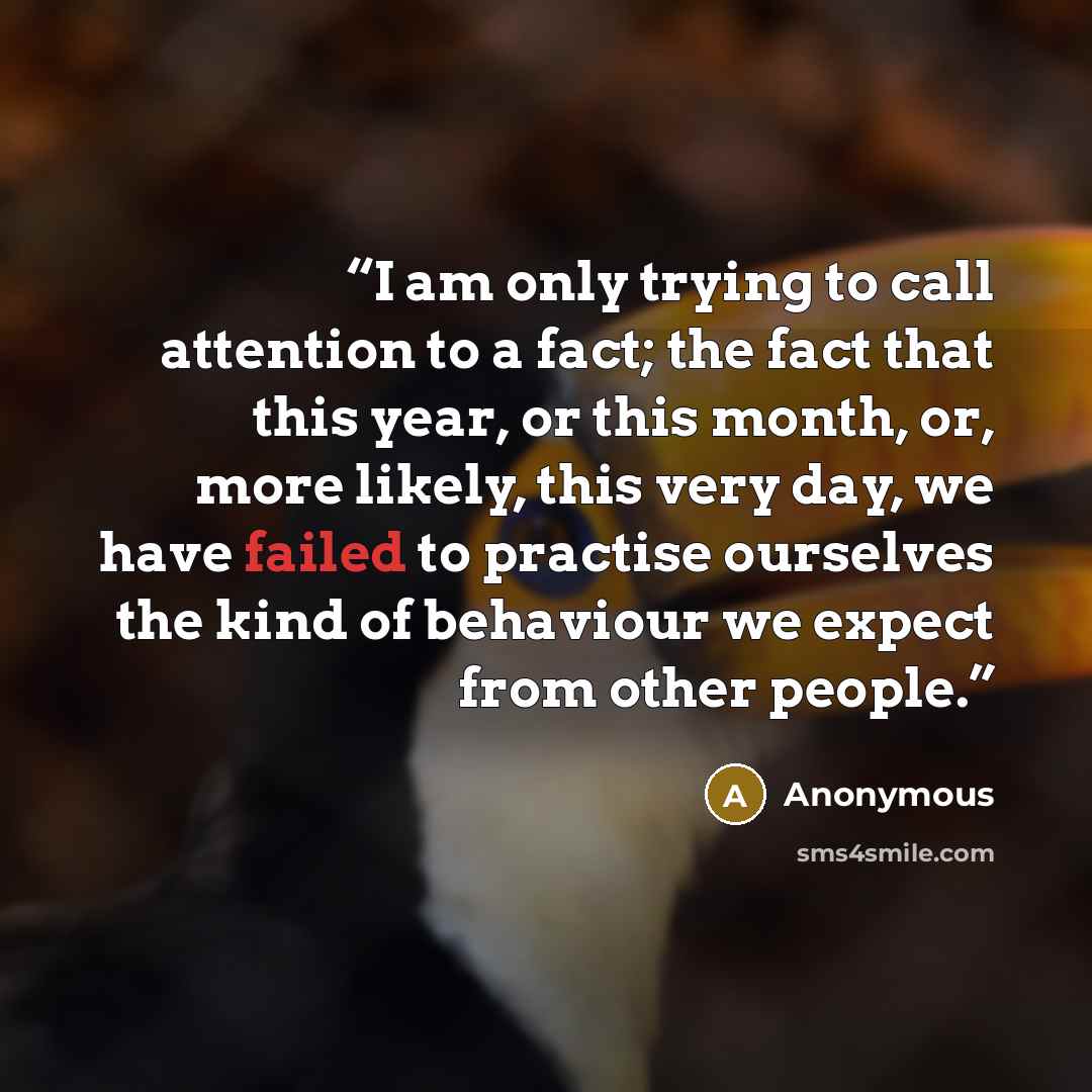 “I am only trying to call attention to a fact; the fact that this year, or this month, or, more likely, this very day, we have failed to practise ourselves the kind of behaviour we expect from other people.” quote by Anonymous