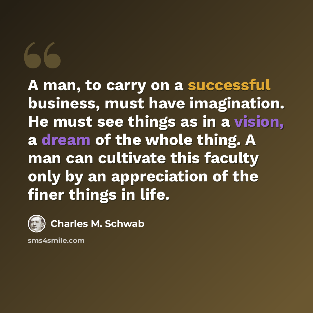 “A man, to carry on a successful business, must have imagination. He must see things as in a vision, a dream of the whole thing. A man can cultivate this faculty only by an appreciation of the finer things in life.” quote by Charles M. Schwab