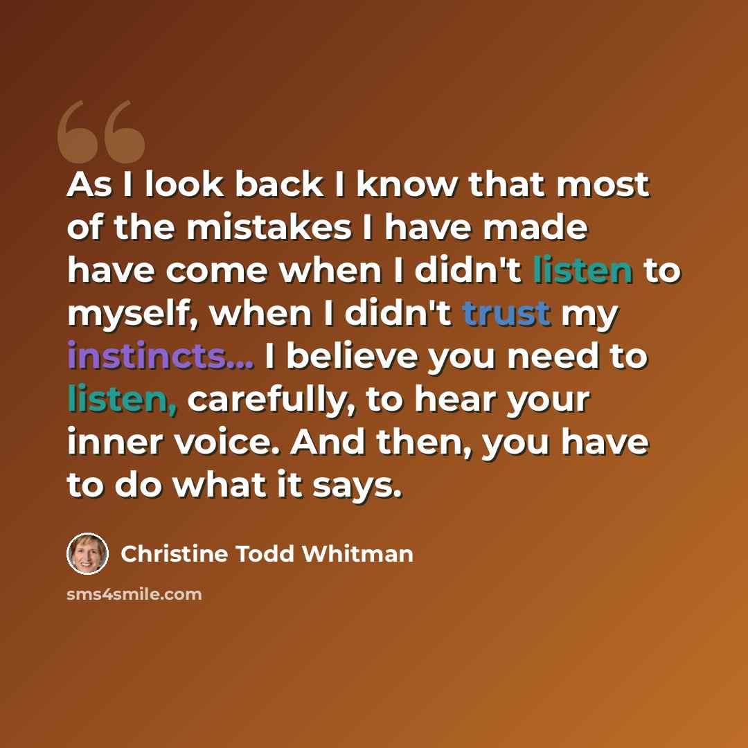 “As I look back I know that most of the mistakes I have made have come when I didn't listen to myself, when I didn't trust my instincts... I believe you need to listen, carefully, to hear your inner voice. And then, you have to do what it says.” quote by Christine Todd Whitman